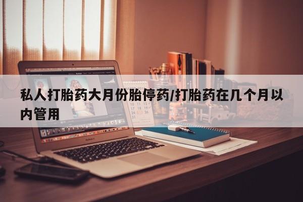 私人打胎药大月份胎停药/打胎药在几个月以内管用