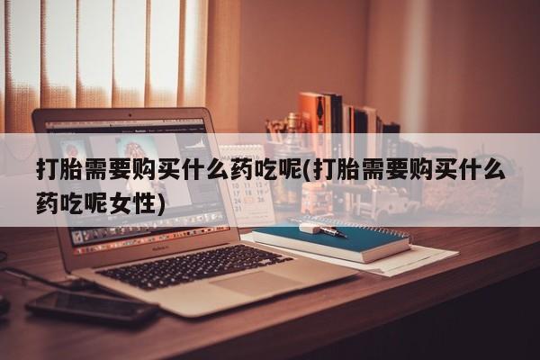 私人打胎药大月份胎停药打胎需要购买什么药吃呢(打胎需要购买什么药吃呢女性)