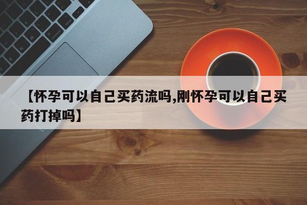 私人打胎药大月份胎停药【怀孕可以自己买药流吗,刚怀孕可以自己买药打掉吗】