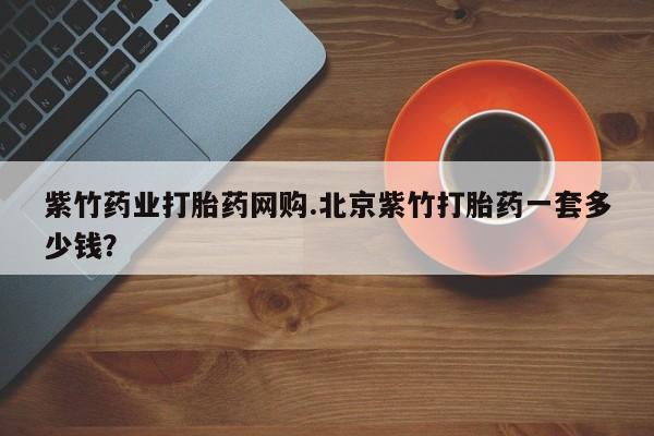私人打胎药大月份胎停药紫竹药业打胎药网购.北京紫竹打胎药一套多少钱？
